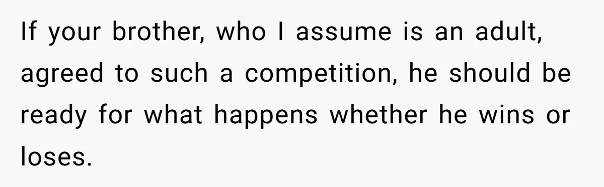 If your brother, who I assume is an adult, agreed to such a competition, he should be ready for what happens whether he wins or loses.