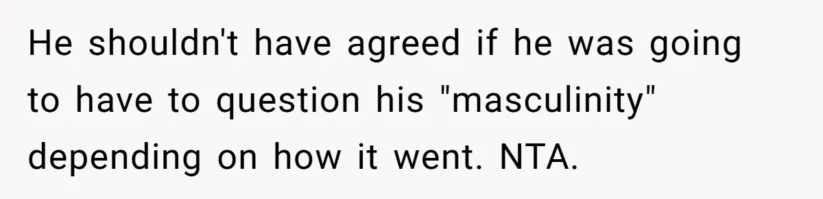 He shouldn't have agreed if he was going to have to question his "masculinity" depending on how it went. NTA.