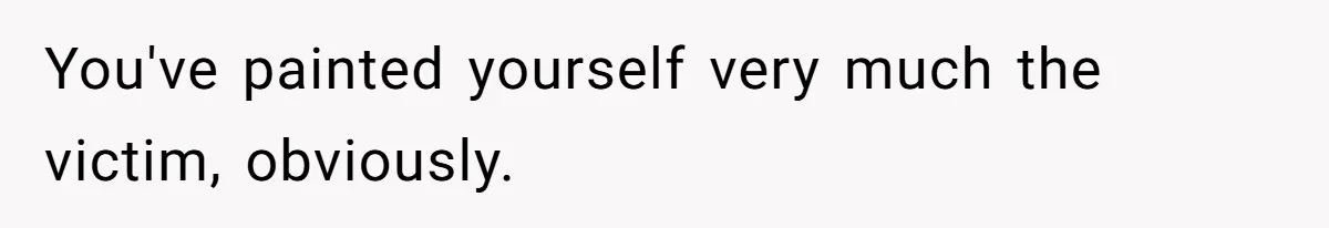 You've painted yourself very much the victim, obviously.