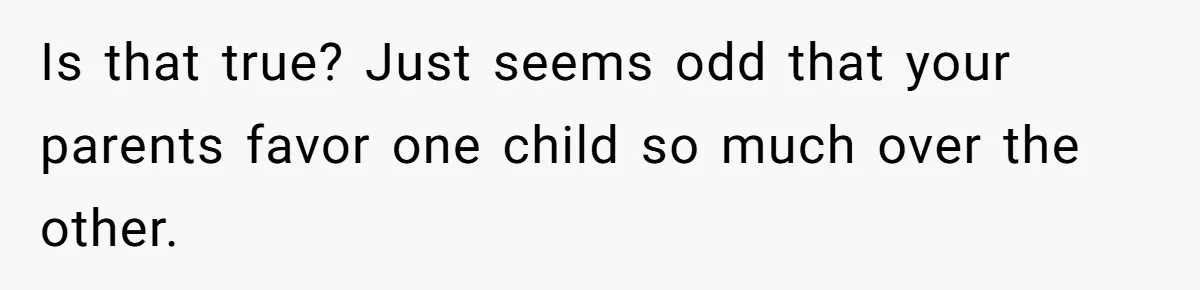 Is that true? Just seems odd that your parents favor one child so much over the other.