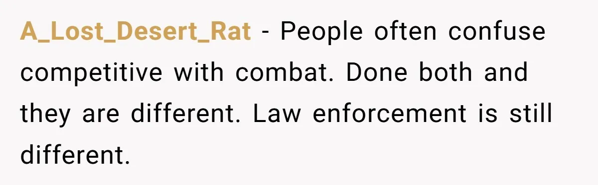 A_Lost_Desert_Rat − People often confuse competitive with combat. Done both and they are different. Law enforcement is still different.