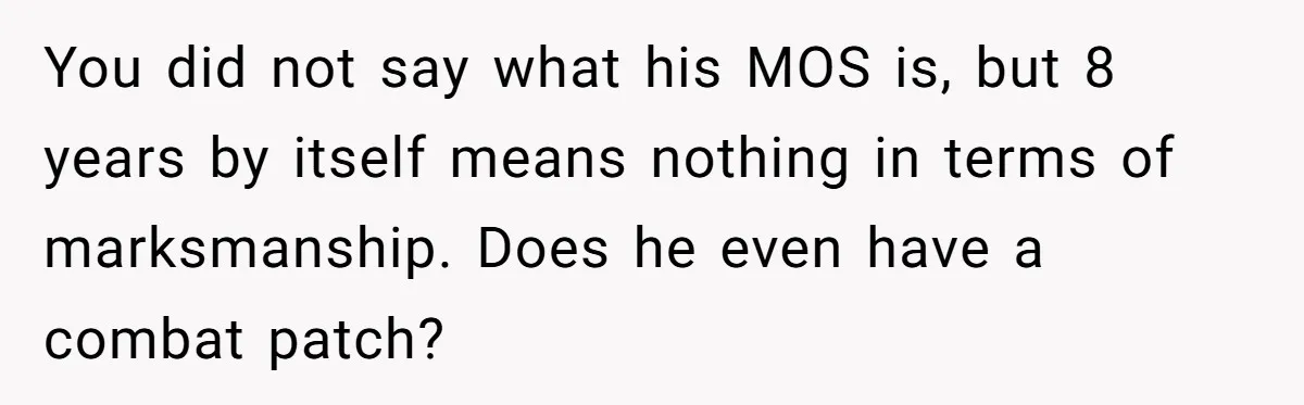 You did not say what his MOS is, but 8 years by itself means nothing in terms of marksmanship. Does he even have a combat patch?
