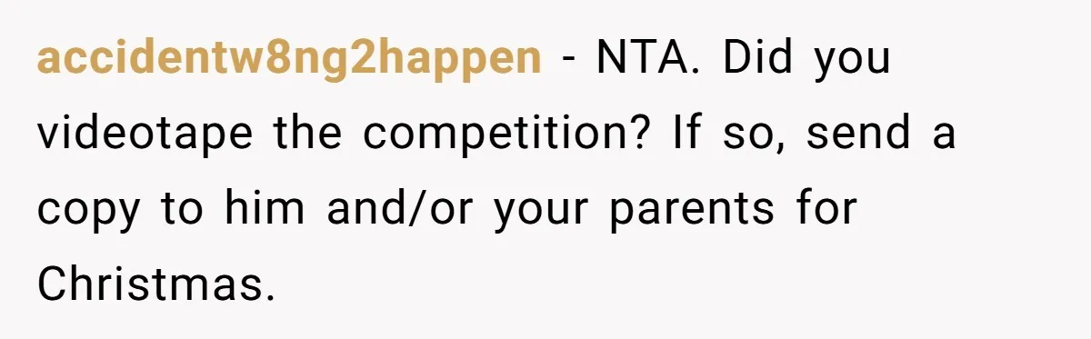 accidentw8ng2happen − NTA. Did you videotape the competition? If so, send a copy to him and/or your parents for Christmas.