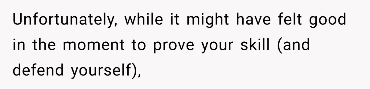 Unfortunately, while it might have felt good in the moment to prove your skill (and defend yourself),