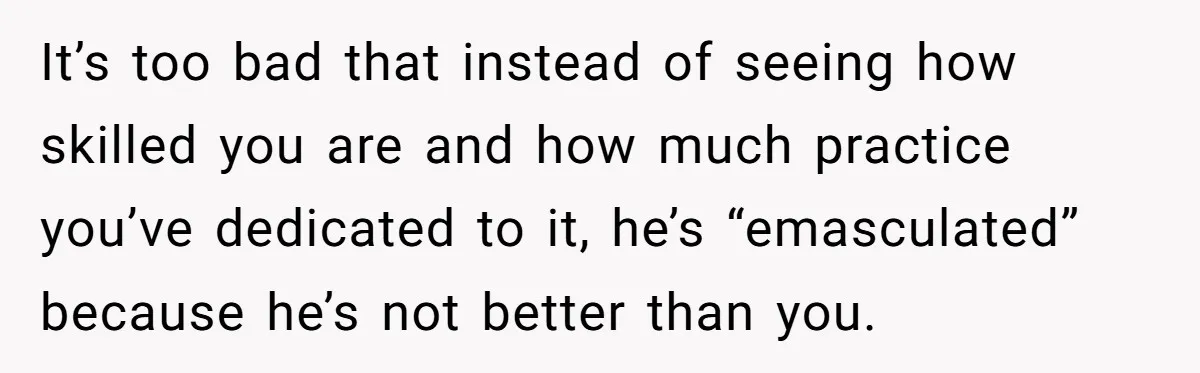 It’s too bad that instead of seeing how skilled you are and how much practice you’ve dedicated to it, he’s “emasculated” because he’s not better than you.