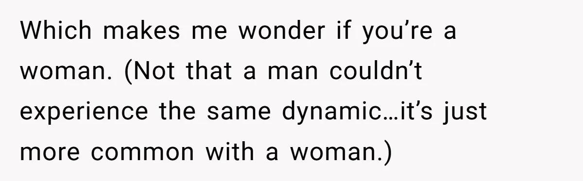Which makes me wonder if you’re a woman. (Not that a man couldn’t experience the same dynamic…it’s just more common with a woman.)