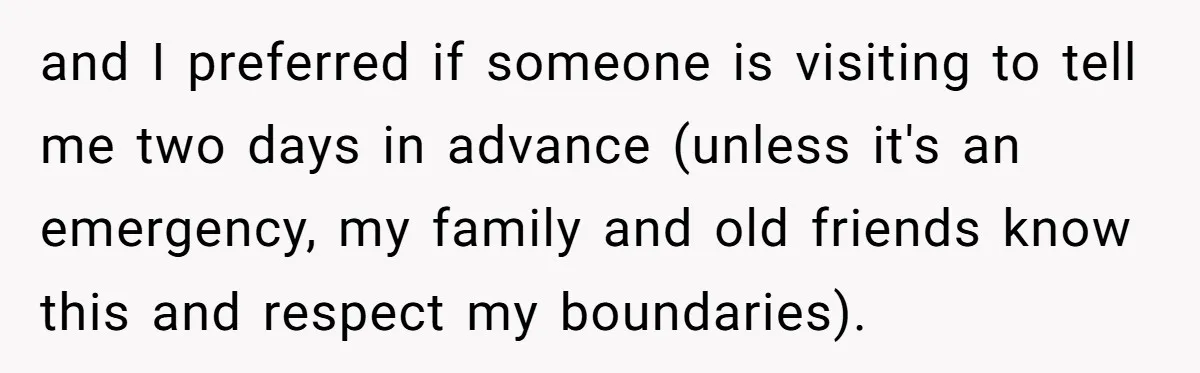 and I preferred if someone is visiting to tell me two days in advance (unless it's an emergency, my family and old friends know this and respect my boundaries).