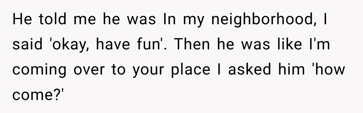 He told me he was In my neighborhood, I said 'okay, have fun'. Then he was like I'm coming over to your place I asked him 'how come?'