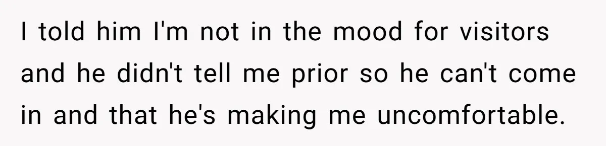 I told him I'm not in the mood for visitors and he didn't tell me prior so he can't come in and that he's making me uncomfortable.