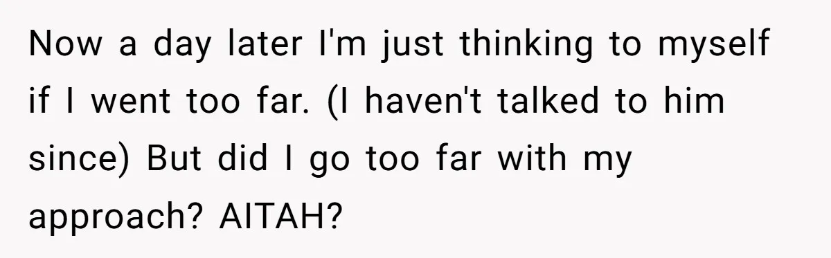 Now a day later I'm just thinking to myself if I went too far. (I haven't talked to him since) But did I go too far with my approach? AITAH?