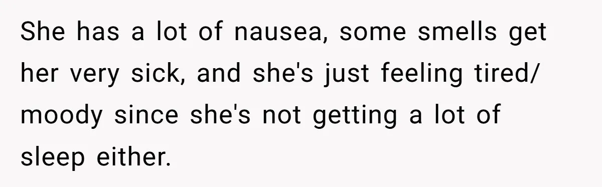She has a lot of nausea, some smells get her very sick, and she's just feeling tired/ moody since she's not getting a lot of sleep either.