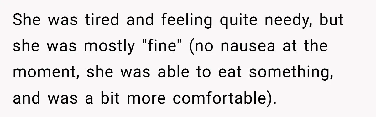 She was tired and feeling quite needy, but she was mostly "fine" (no nausea at the moment, she was able to eat something, and was a bit more comfortable).