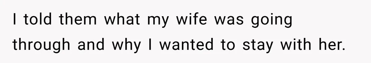 I told them what my wife was going through and why I wanted to stay with her.
