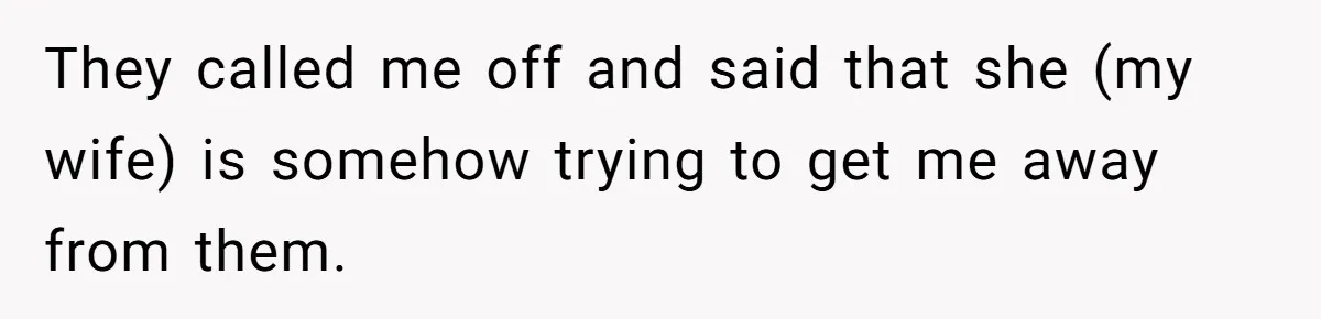 They called me off and said that she (my wife) is somehow trying to get me away from them.
