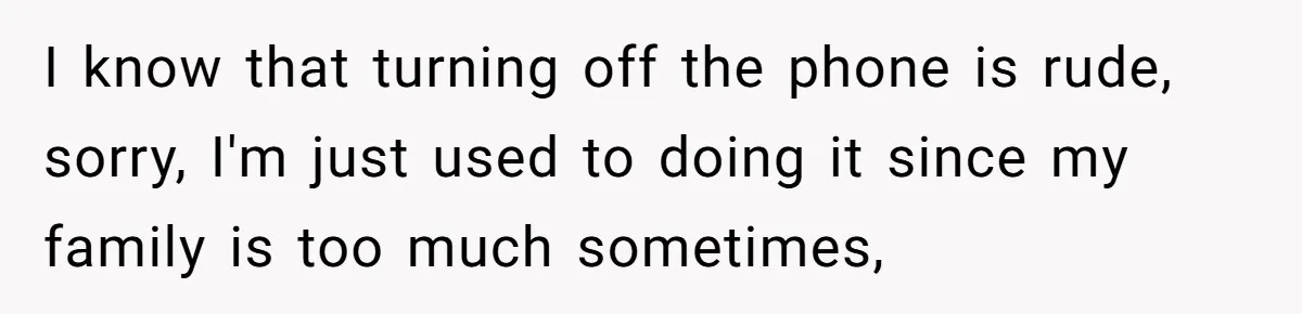 I know that turning off the phone is rude, sorry, I'm just used to doing it since my family is too much sometimes,