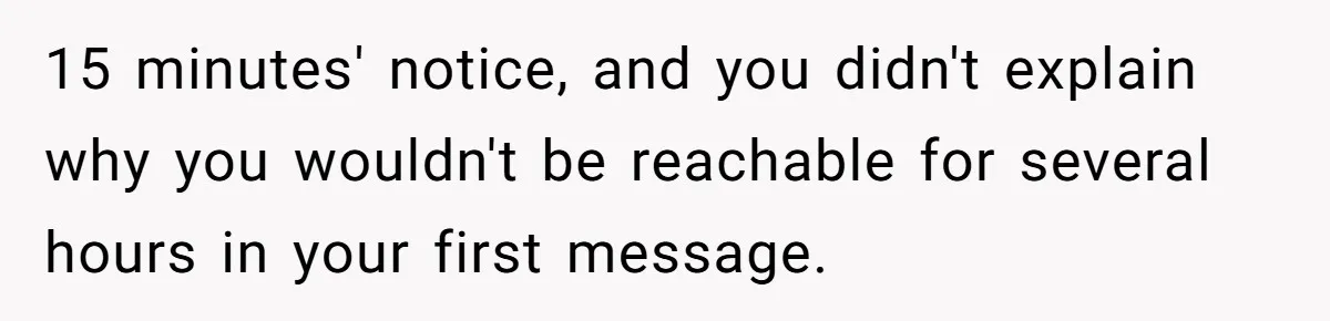 15 minutes' notice, and you didn't explain why you wouldn't be reachable for several hours in your first message.
