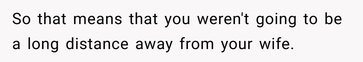 So that means that you weren't going to be a long distance away from your wife.
