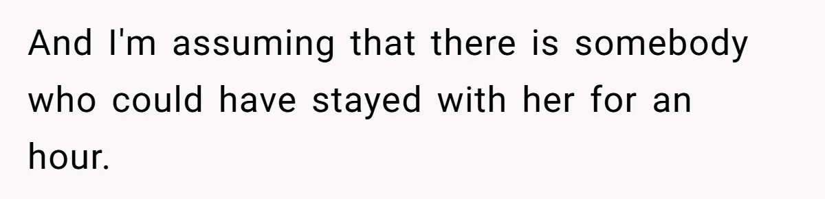 And I'm assuming that there is somebody who could have stayed with her for an hour.