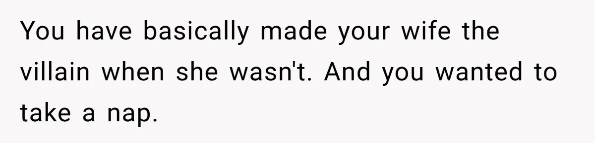You have basically made your wife the villain when she wasn't. And you wanted to take a nap.