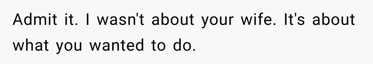 Admit it. I wasn't about your wife. It's about what you wanted to do.