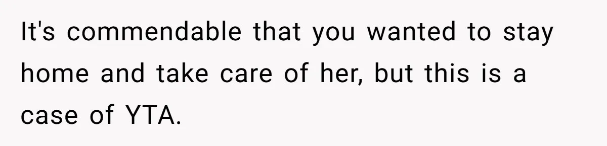 It's commendable that you wanted to stay home and take care of her, but this is a case of YTA.