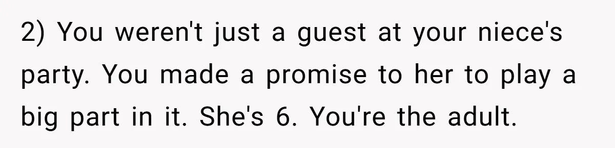 2) You weren't just a guest at your niece's party. You made a promise to her to play a big part in it. She's 6. You're the adult.
