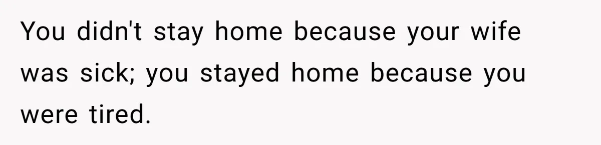You didn't stay home because your wife was sick; you stayed home because you were tired.