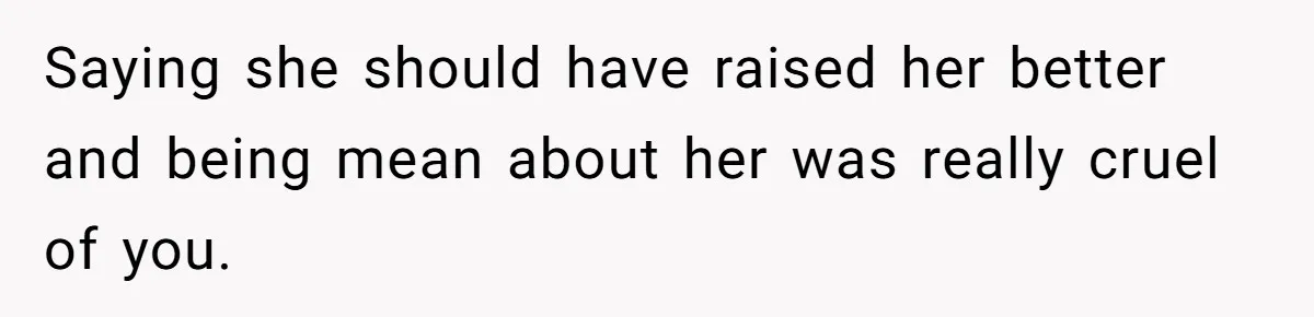 Saying she should have raised her better and being mean about her was really cruel of you.