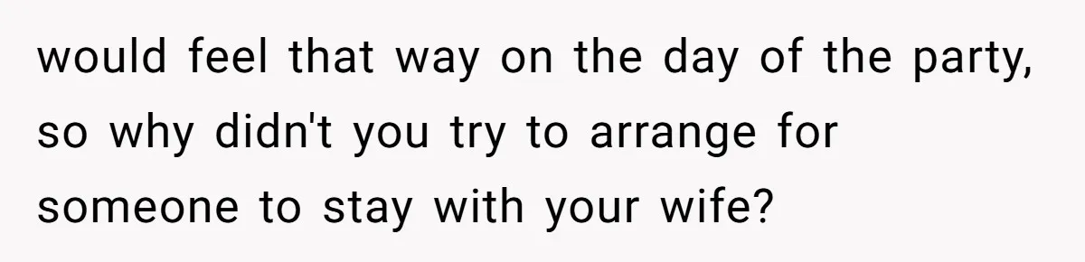 would feel that way on the day of the party, so why didn't you try to arrange for someone to stay with your wife?