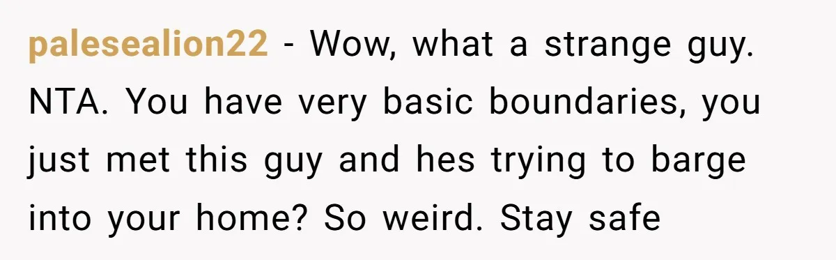 palesealion22 − Wow, what a strange guy. NTA. You have very basic boundaries, you just met this guy and hes trying to barge into your home? So weird. Stay safe