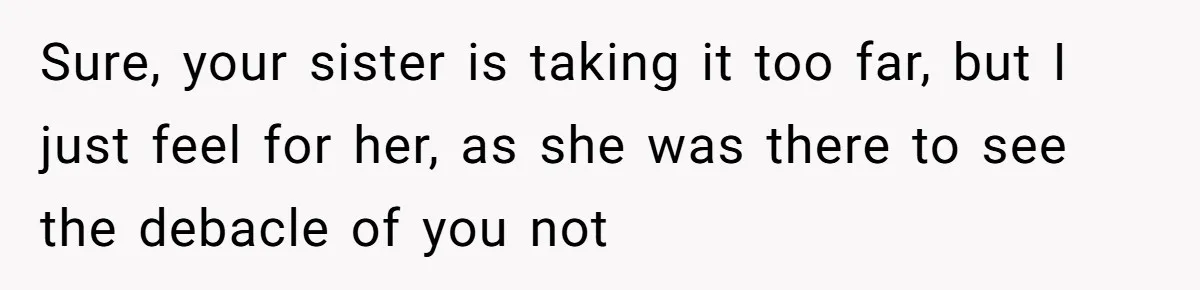 Sure, your sister is taking it too far, but I just feel for her, as she was there to see the debacle of you not
