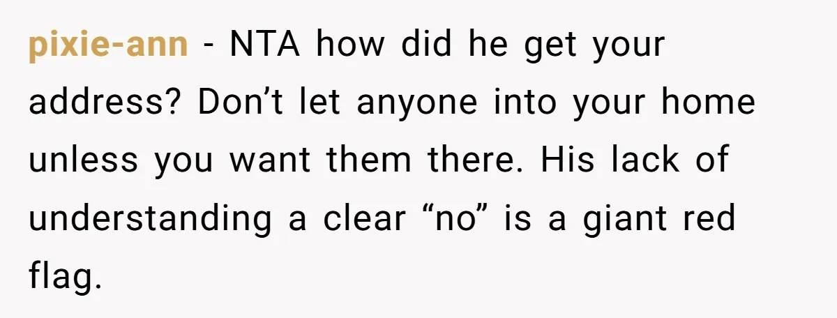 pixie-ann − NTA how did he get your address? Don’t let anyone into your home unless you want them there. His lack of understanding a clear “no” is a giant...