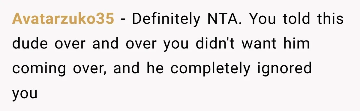 Avatarzuko35 − Definitely NTA. You told this dude over and over you didn't want him coming over, and he completely ignored you