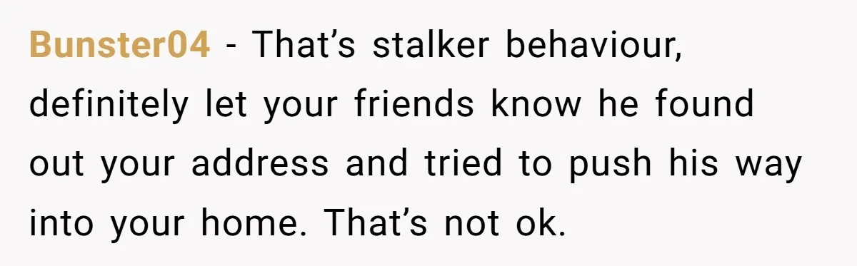 Bunster04 − That’s stalker behaviour, definitely let your friends know he found out your address and tried to push his way into your home. That’s not ok.