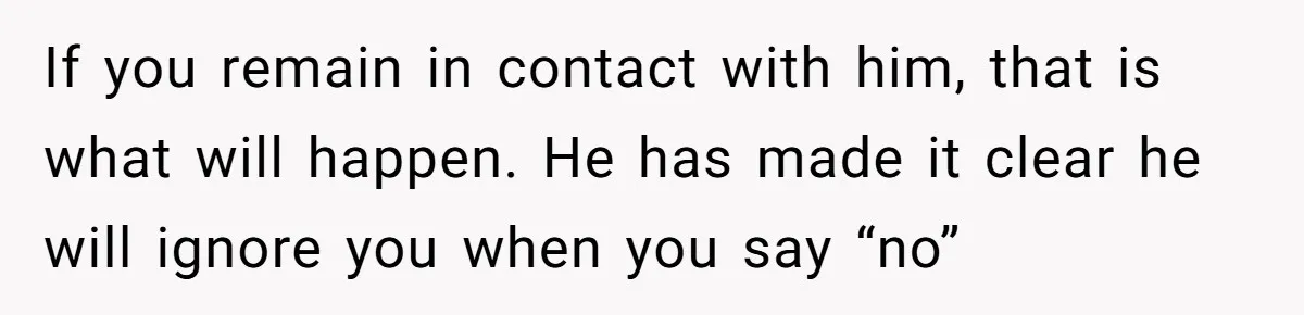 If you remain in contact with him, that is what will happen. He has made it clear he will ignore you when you say “no”