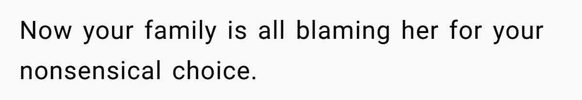 Now your family is all blaming her for your nonsensical choice.