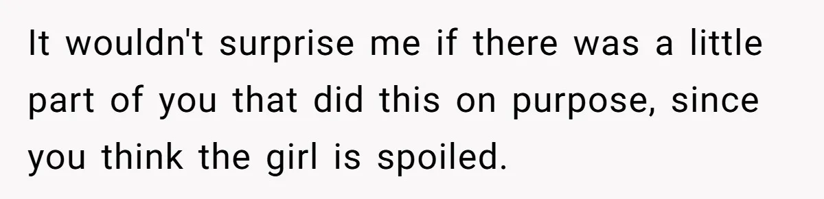 It wouldn't surprise me if there was a little part of you that did this on purpose, since you think the girl is spoiled.