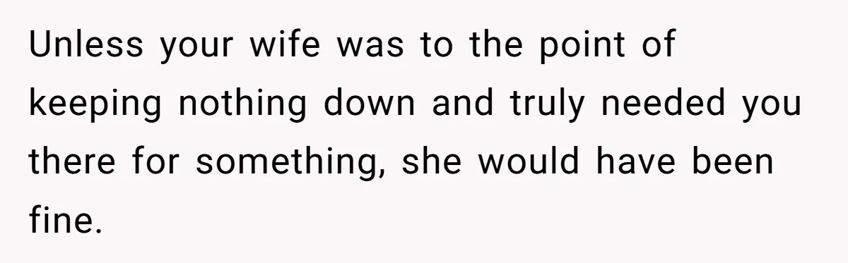 Unless your wife was to the point of keeping nothing down and truly needed you there for something, she would have been fine.