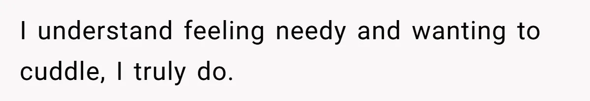 I understand feeling needy and wanting to cuddle, I truly do.