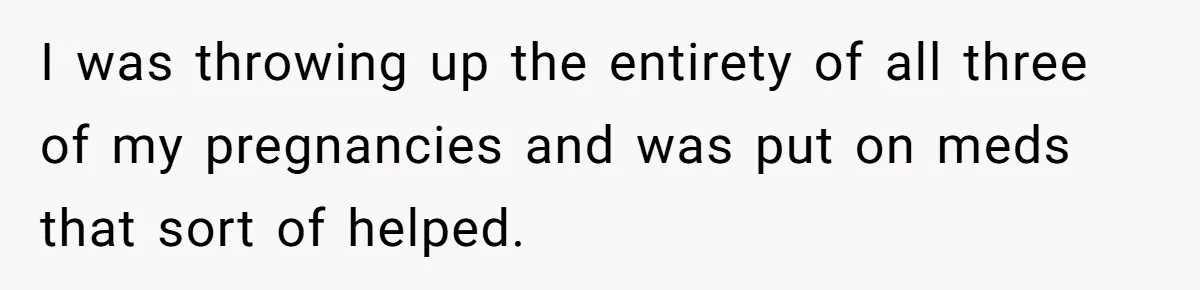 I was throwing up the entirety of all three of my pregnancies and was put on meds that sort of helped.