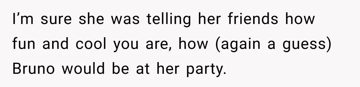 I’m sure she was telling her friends how fun and cool you are, how (again a guess) Bruno would be at her party.