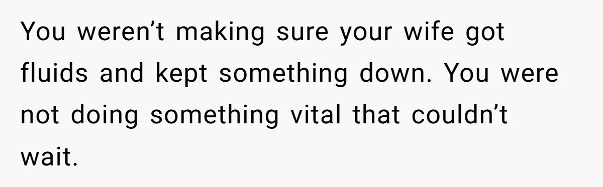 You weren’t making sure your wife got fluids and kept something down. You were not doing something vital that couldn’t wait.