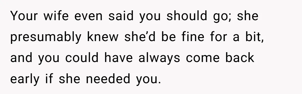 Your wife even said you should go; she presumably knew she’d be fine for a bit, and you could have always come back early if she needed you.