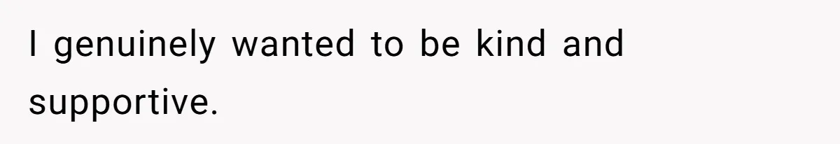 I genuinely wanted to be kind and supportive.