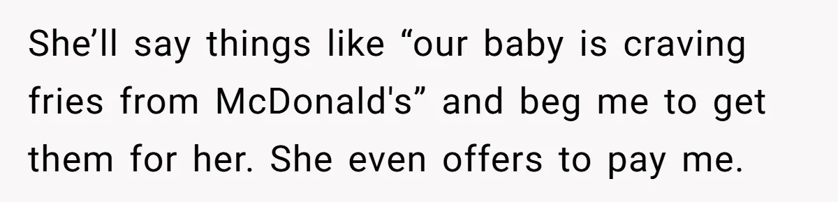 She’ll say things like “our baby is craving fries from McDonald's” and beg me to get them for her. She even offers to pay me.