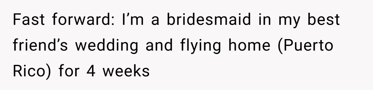 Fast forward: I’m a bridesmaid in my best friend’s wedding and flying home (Puerto Rico) for 4 weeks