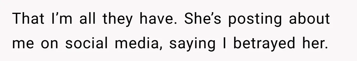 That I’m all they have. She’s posting about me on social media, saying I betrayed her.