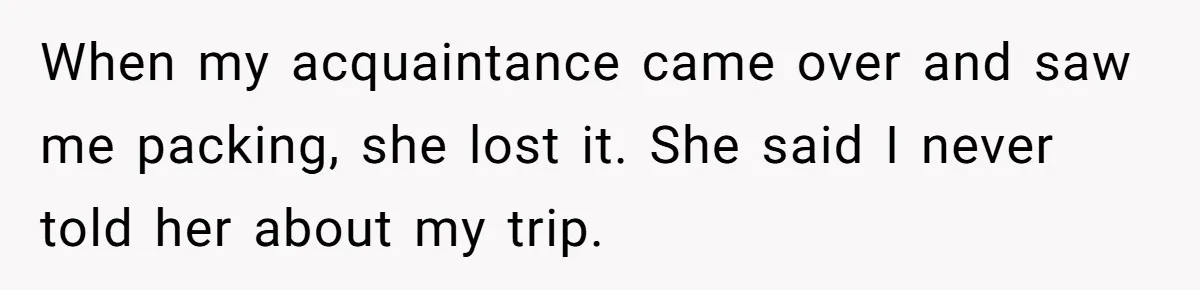 When my acquaintance came over and saw me packing, she lost it. She said I never told her about my trip.