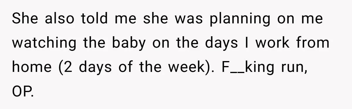 She also told me she was planning on me watching the baby on the days I work from home (2 days of the week). F__king run, OP.