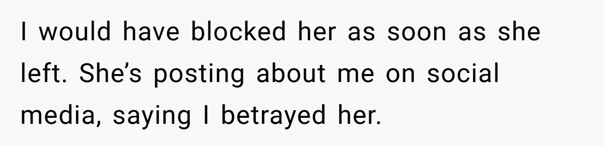 I would have blocked her as soon as she left. She’s posting about me on social media, saying I betrayed her.